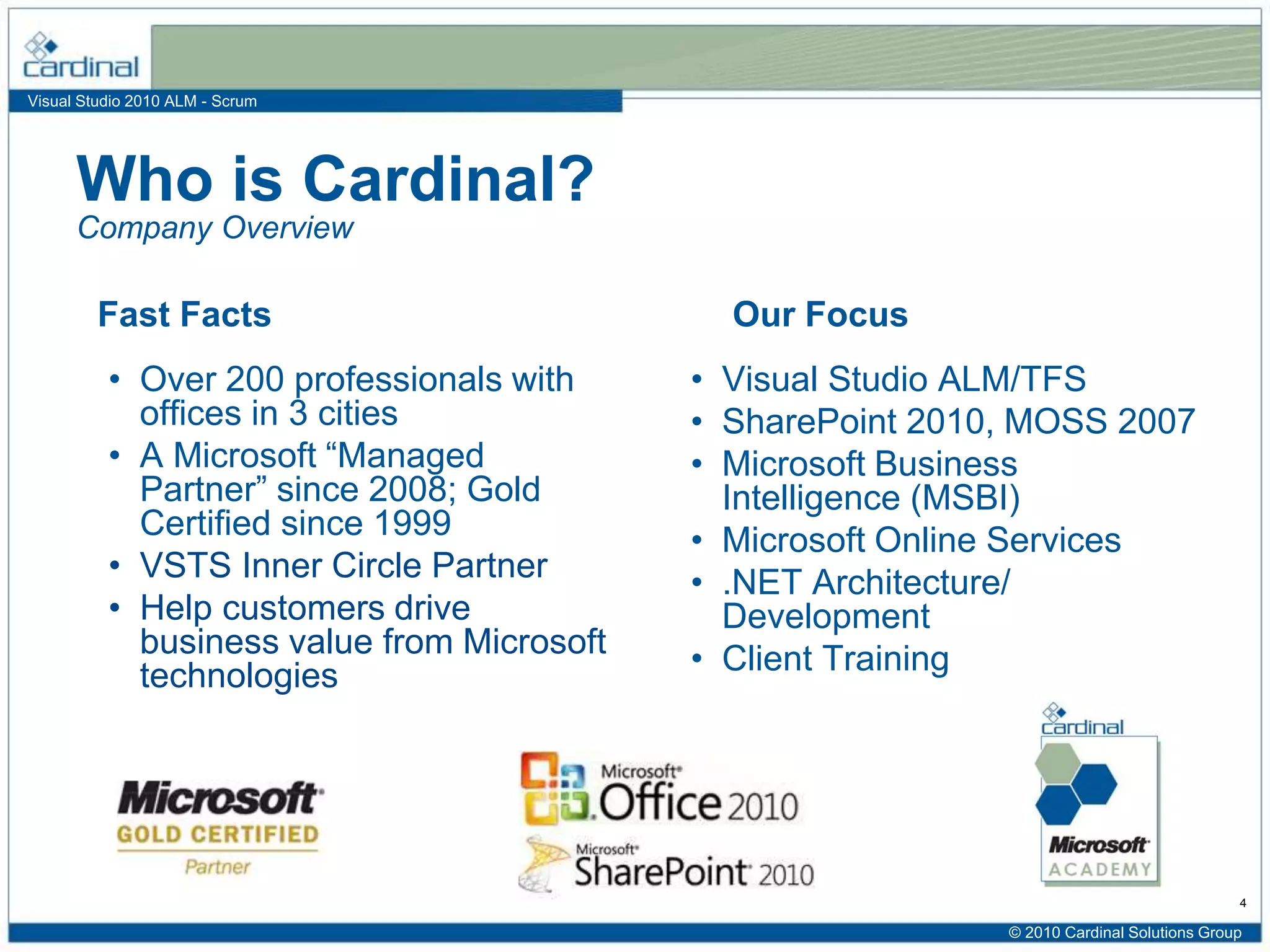 Visual Studio 2010 ALM - Scrum
• Over 200 professionals with
offices in 3 cities
• A Microsoft “Managed
Partner” since 2008; Gold
Certified since 1999
• VSTS Inner Circle Partner
• Help customers drive
business value from Microsoft
technologies
• Visual Studio ALM/TFS
• SharePoint 2010, MOSS 2007
• Microsoft Business
Intelligence (MSBI)
• Microsoft Online Services
• .NET Architecture/
Development
• Client Training
Who is Cardinal?
Fast Facts Our Focus
Company Overview
4
© 2010 Cardinal Solutions Group
 