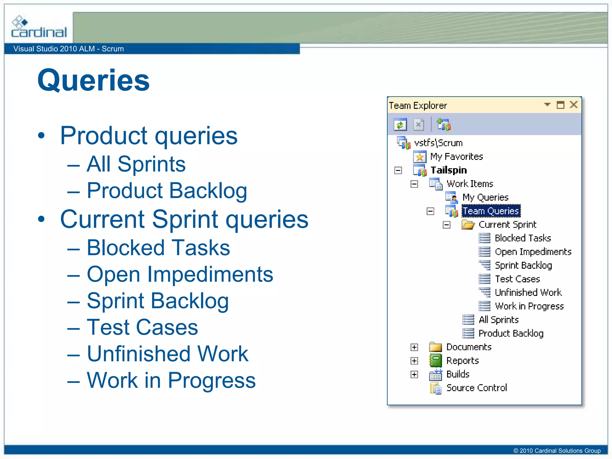 Visual Studio 2010 ALM - Scrum
Queries
• Product queries
– All Sprints
– Product Backlog
• Current Sprint queries
– Blocked Tasks
– Open Impediments
– Sprint Backlog
– Test Cases
– Unfinished Work
– Work in Progress
© 2010 Cardinal Solutions Group
 