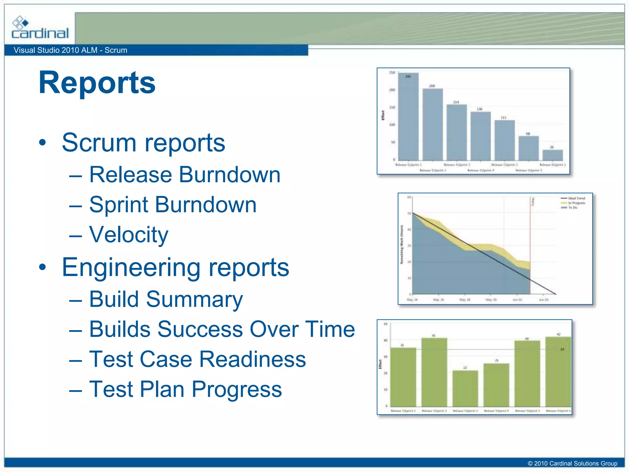 Visual Studio 2010 ALM - Scrum
Reports
• Scrum reports
– Release Burndown
– Sprint Burndown
– Velocity
• Engineering reports
– Build Summary
– Builds Success Over Time
– Test Case Readiness
– Test Plan Progress
© 2010 Cardinal Solutions Group
 