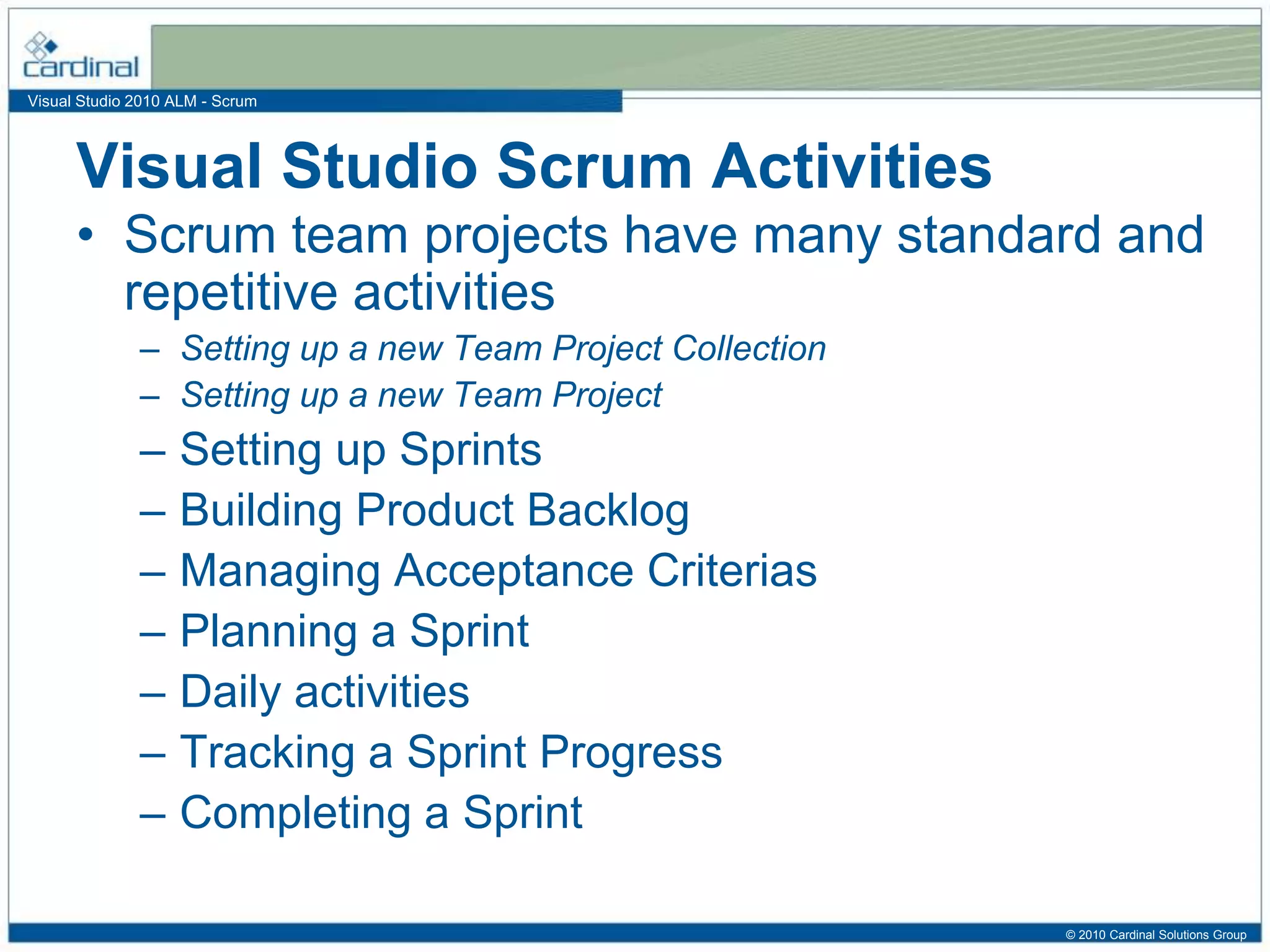 Visual Studio 2010 ALM - Scrum
Visual Studio Scrum Activities
• Scrum team projects have many standard and
repetitive activities
– Setting up a new Team Project Collection
– Setting up a new Team Project
– Setting up Sprints
– Building Product Backlog
– Managing Acceptance Criterias
– Planning a Sprint
– Daily activities
– Tracking a Sprint Progress
– Completing a Sprint
© 2010 Cardinal Solutions Group
 