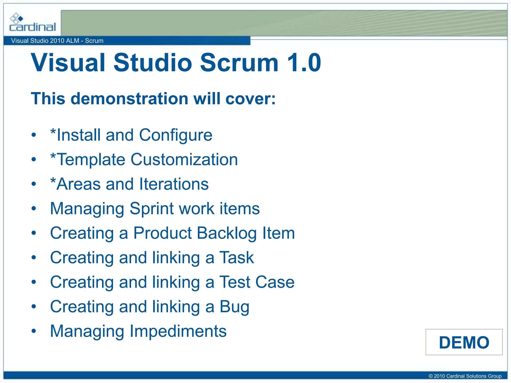 Visual Studio 2010 ALM - Scrum
This demonstration will cover:
DEMO
• *Install and Configure
• *Template Customization
• *Areas and Iterations
• Managing Sprint work items
• Creating a Product Backlog Item
• Creating and linking a Task
• Creating and linking a Test Case
• Creating and linking a Bug
• Managing Impediments
Visual Studio Scrum 1.0
© 2010 Cardinal Solutions Group
 