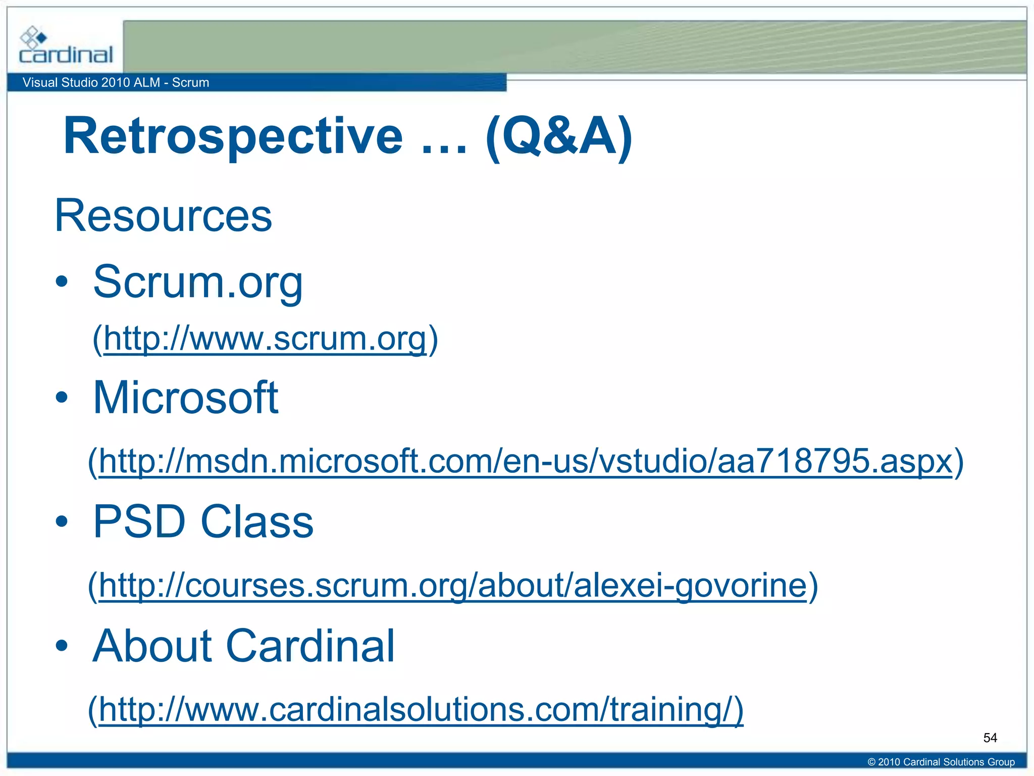 Visual Studio 2010 ALM - Scrum
Retrospective … (Q&A)
Resources
• Scrum.org
(http://www.scrum.org)
• Microsoft
(http://msdn.microsoft.com/en-us/vstudio/aa718795.aspx)
• PSD Class
(http://courses.scrum.org/about/alexei-govorine)
• About Cardinal
(http://www.cardinalsolutions.com/training/)
© 2010 Cardinal Solutions Group
54
 