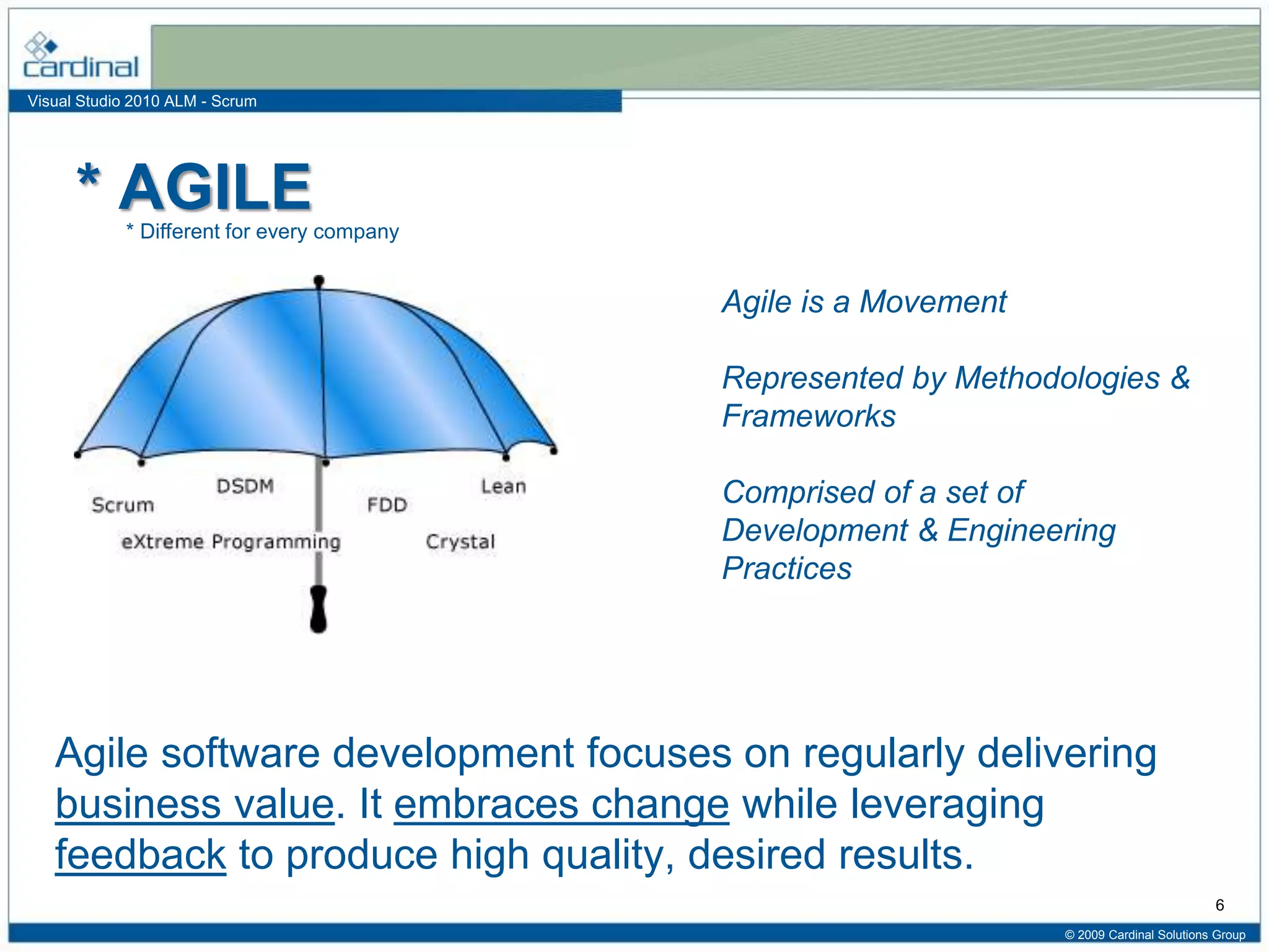 Visual Studio 2010 ALM - Scrum
* AGILE
Agile software development focuses on regularly delivering
business value. It embraces change while leveraging
feedback to produce high quality, desired results.
© 2009 Cardinal Solutions Group
6
* Different for every company
Agile is a Movement
Represented by Methodologies &
Frameworks
Comprised of a set of
Development & Engineering
Practices
 