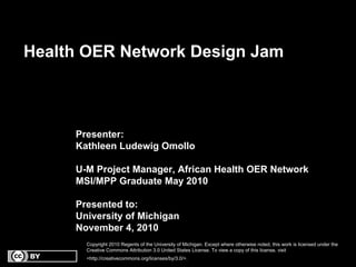 Health OER Network Design Jam
Presenter:
Kathleen Ludewig Omollo
U-M Project Manager, African Health OER Network
MSI/MPP Graduate May 2010
Presented to:
University of Michigan
November 4, 2010
Copyright 2010 Regents of the University of Michigan. Except where otherwise noted, this work is licensed under theCopyright 2010 Regents of the University of Michigan. Except where otherwise noted, this work is licensed under the
Creative Commons Attribution 3.0 United States License. To view a copy of this license, visitCreative Commons Attribution 3.0 United States License. To view a copy of this license, visit
<http://creativecommons.org/licenses/by/3.0/>.<http://creativecommons.org/licenses/by/3.0/>.
 