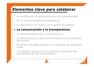 Elementos clave para colaborar
  La confianza, el conocimiento y el compromiso.
  El rol de los órganos de gobierno.
  La definición de roles y el reparto de tareas.

  La comunicación y la transparencia.
  La formalización de la colaboración.
  La eficiencia y el aprovechamiento de economías
  de escala.
  El rol de las federaciones y entidades de segundo
  nivel.
  El trabajo conjunto abre puertas y mejora los
  resultados de les actuaciones.


                                                      20
 
