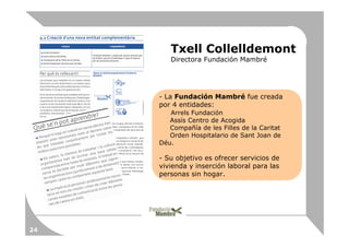 Txell Collelldemont
        Directora Fundación Mambré




     - La Fundación Mambré fue creada
     por 4 entidades:
        Arrels Fundación
        Assís Centro de Acogida
        Compañía de les Filles de la Caritat
        Orden Hospitalario de Sant Joan de
     Déu.

     - Su objetivo es ofrecer servicios de
     vivienda y inserción laboral para las
     personas sin hogar.




24
 