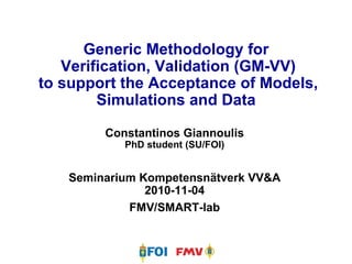 Generic Methodology for  Verification, Validation (GM-VV) to support the Acceptance of Models, Simulations and Data Constantinos Giannoulis PhD student (SU/FOI) Seminarium Kompetensnätverk VV&A 2010-11-04 FMV/SMART-lab 