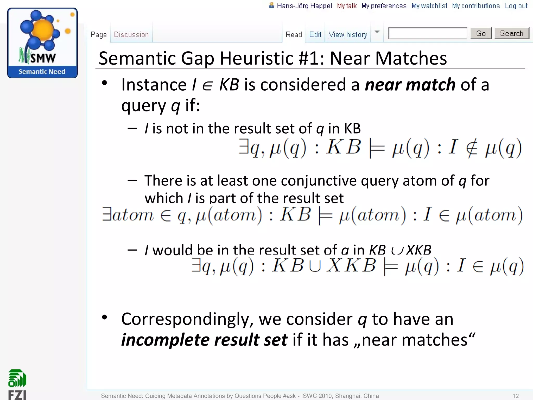 Semantic Gap Heuristic #1: Near Matches
• Instance I ∈ KB is considered a near match of a
query q if:
– I is not in the result set of q in KB
– There is at least one conjunctive query atom of q for
which I is part of the result set
– I would be in the result set of q in KB ∪ XKB
• Correspondingly, we consider q to have an
incomplete result set if it has „near matches“
Semantic Need: Guiding Metadata Annotations by Questions People #ask - ISWC 2010; Shanghai, China 12
 