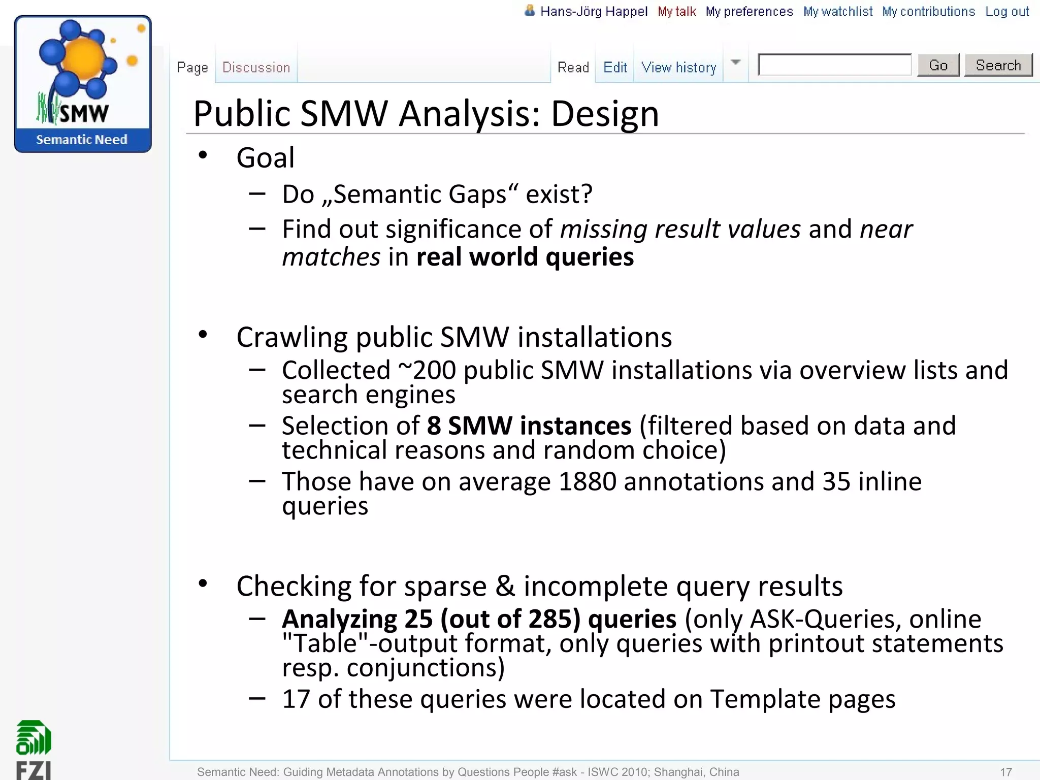 Public SMW Analysis: Design
• Goal
– Do „Semantic Gaps“ exist?
– Find out significance of missing result values and near
matches in real world queries
• Crawling public SMW installations
– Collected ~200 public SMW installations via overview lists and
search engines
– Selection of 8 SMW instances (filtered based on data and
technical reasons and random choice)
– Those have on average 1880 annotations and 35 inline
queries
• Checking for sparse & incomplete query results
– Analyzing 25 (out of 285) queries (only ASK-Queries, online
"Table"-output format, only queries with printout statements
resp. conjunctions)
– 17 of these queries were located on Template pages
Semantic Need: Guiding Metadata Annotations by Questions People #ask - ISWC 2010; Shanghai, China 17
 