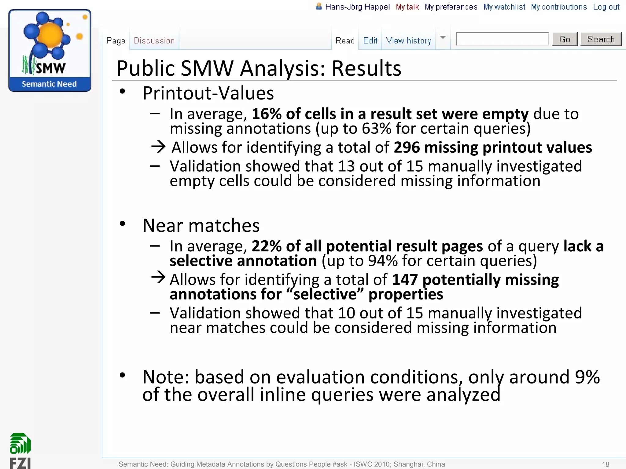 Public SMW Analysis: Results
• Printout-Values
– In average, 16% of cells in a result set were empty due to
missing annotations (up to 63% for certain queries)
 Allows for identifying a total of 296 missing printout values
– Validation showed that 13 out of 15 manually investigated
empty cells could be considered missing information
• Near matches
– In average, 22% of all potential result pages of a query lack a
selective annotation (up to 94% for certain queries)
Allows for identifying a total of 147 potentially missing
annotations for “selective” properties
– Validation showed that 10 out of 15 manually investigated
near matches could be considered missing information
• Note: based on evaluation conditions, only around 9%
of the overall inline queries were analyzed
Semantic Need: Guiding Metadata Annotations by Questions People #ask - ISWC 2010; Shanghai, China 18
 