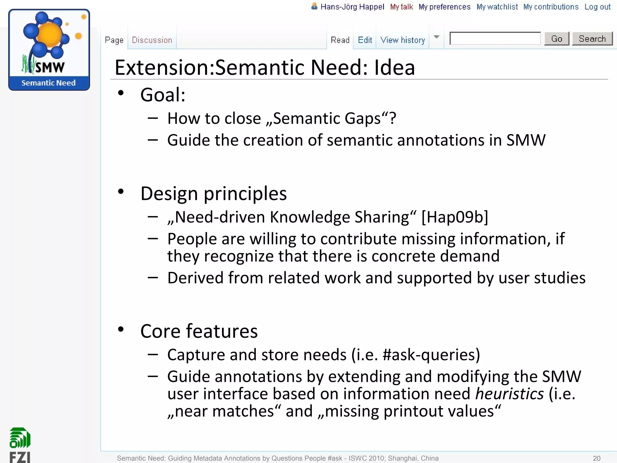 Extension:Semantic Need: Idea
• Goal:
– How to close „Semantic Gaps“?
– Guide the creation of semantic annotations in SMW
• Design principles
– „Need-driven Knowledge Sharing“ [Hap09b]
– People are willing to contribute missing information, if
they recognize that there is concrete demand
– Derived from related work and supported by user studies
• Core features
– Capture and store needs (i.e. #ask-queries)
– Guide annotations by extending and modifying the SMW
user interface based on information need heuristics (i.e.
„near matches“ and „missing printout values“
Semantic Need: Guiding Metadata Annotations by Questions People #ask - ISWC 2010; Shanghai, China 2020
 