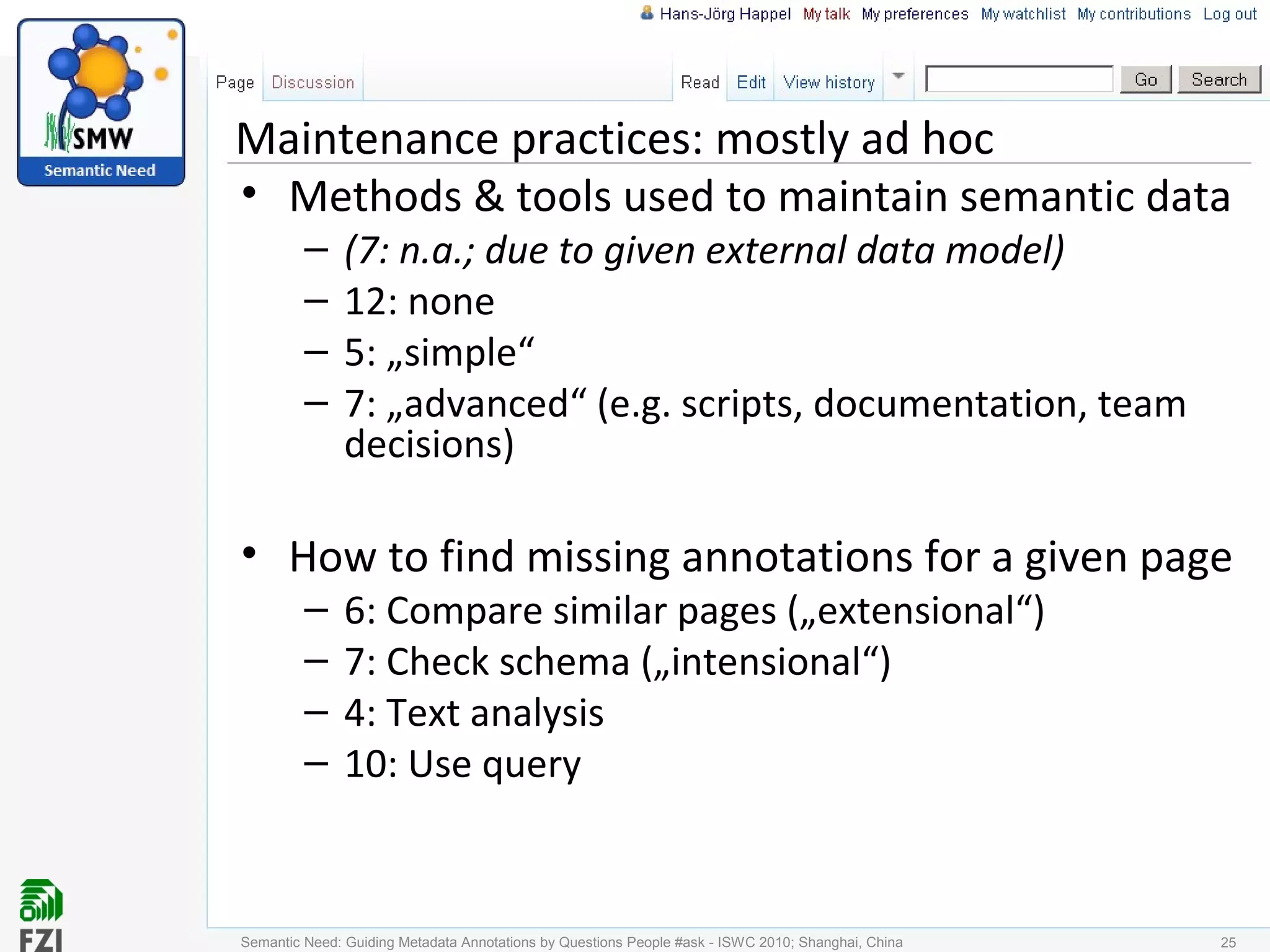 Maintenance practices: mostly ad hoc
• Methods & tools used to maintain semantic data
– (7: n.a.; due to given external data model)
– 12: none
– 5: „simple“
– 7: „advanced“ (e.g. scripts, documentation, team
decisions)
• How to find missing annotations for a given page
– 6: Compare similar pages („extensional“)
– 7: Check schema („intensional“)
– 4: Text analysis
– 10: Use query
25Semantic Need: Guiding Metadata Annotations by Questions People #ask - ISWC 2010; Shanghai, China
 