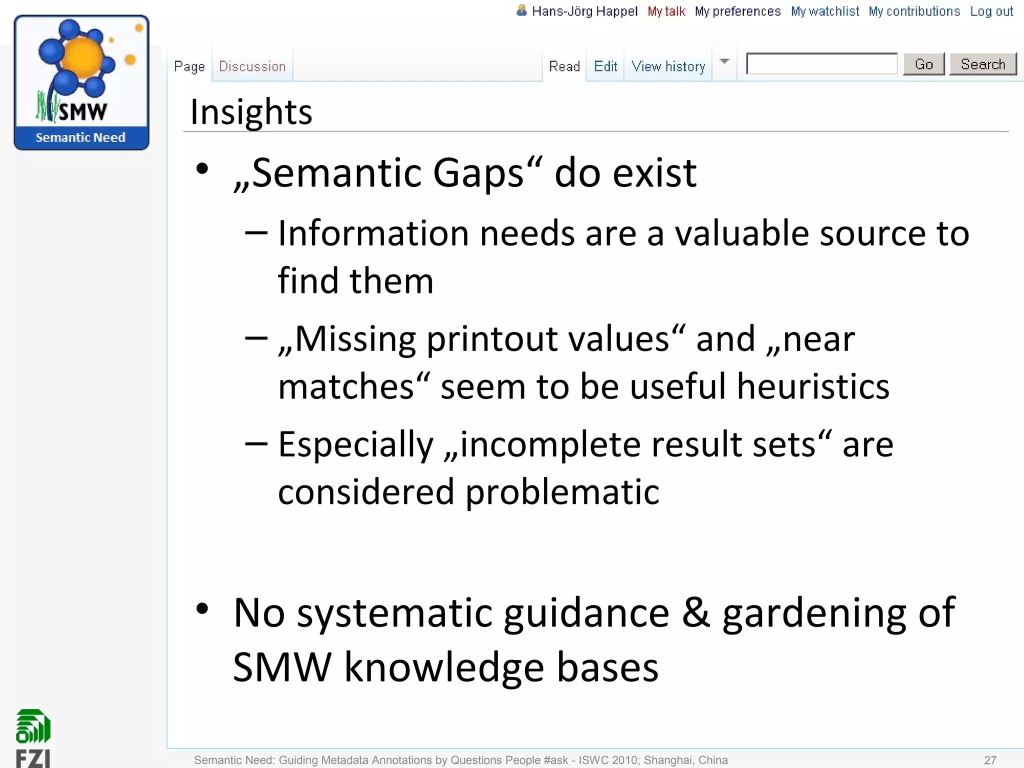 Insights
• „Semantic Gaps“ do exist
– Information needs are a valuable source to
find them
– „Missing printout values“ and „near
matches“ seem to be useful heuristics
– Especially „incomplete result sets“ are
considered problematic
• No systematic guidance & gardening of
SMW knowledge bases
Semantic Need: Guiding Metadata Annotations by Questions People #ask - ISWC 2010; Shanghai, China 27
 