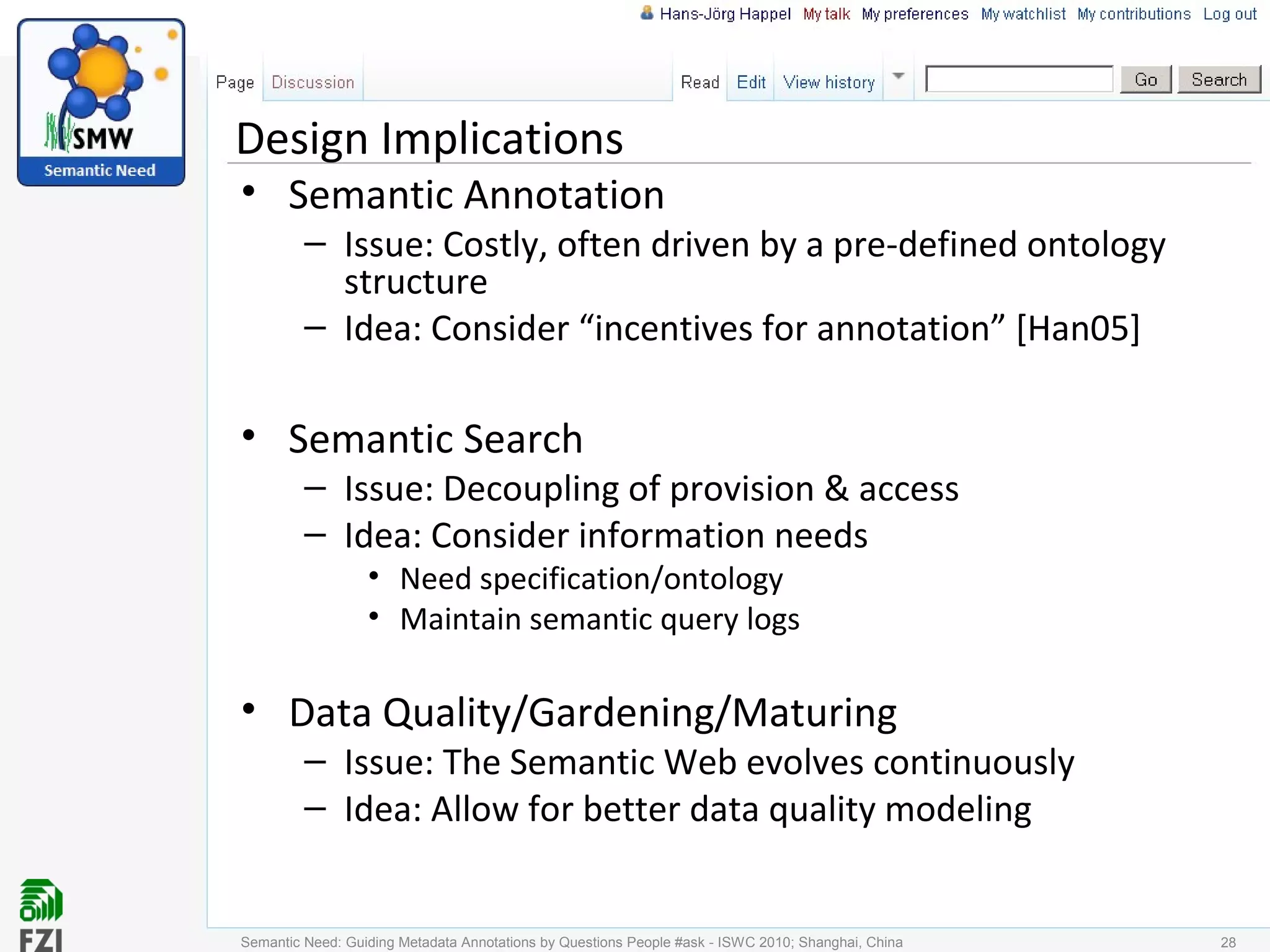 Design Implications
• Semantic Annotation
– Issue: Costly, often driven by a pre-defined ontology
structure
– Idea: Consider “incentives for annotation” [Han05]
• Semantic Search
– Issue: Decoupling of provision & access
– Idea: Consider information needs
• Need specification/ontology
• Maintain semantic query logs
• Data Quality/Gardening/Maturing
– Issue: The Semantic Web evolves continuously
– Idea: Allow for better data quality modeling
Semantic Need: Guiding Metadata Annotations by Questions People #ask - ISWC 2010; Shanghai, China 28
 