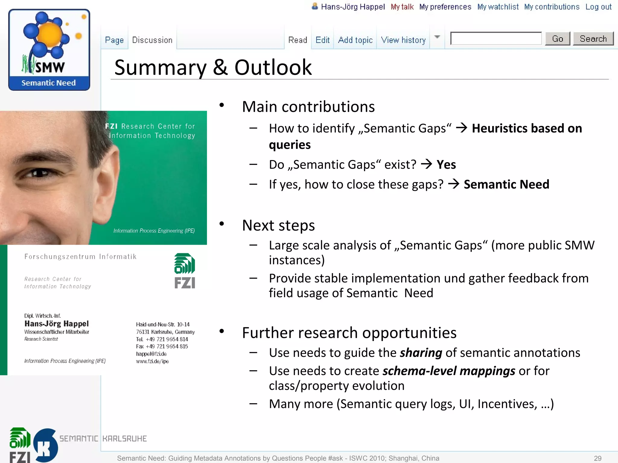Summary & Outlook
• Main contributions
– How to identify „Semantic Gaps“  Heuristics based on
queries
– Do „Semantic Gaps“ exist?  Yes
– If yes, how to close these gaps?  Semantic Need
• Next steps
– Large scale analysis of „Semantic Gaps“ (more public SMW
instances)
– Provide stable implementation und gather feedback from
field usage of Semantic Need
• Further research opportunities
– Use needs to guide the sharing of semantic annotations
– Use needs to create schema-level mappings or for
class/property evolution
– Many more (Semantic query logs, UI, Incentives, …)
29Semantic Need: Guiding Metadata Annotations by Questions People #ask - ISWC 2010; Shanghai, China
 
