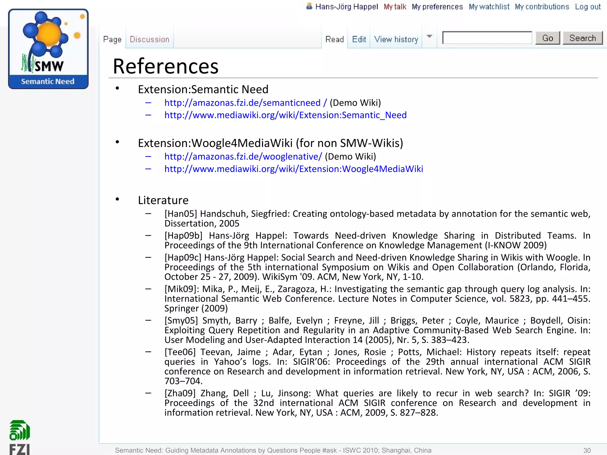 References
• Extension:Semantic Need
– http://amazonas.fzi.de/semanticneed / (Demo Wiki)
– http://www.mediawiki.org/wiki/Extension:Semantic_Need
• Extension:Woogle4MediaWiki (for non SMW-Wikis)
– http://amazonas.fzi.de/wooglenative/ (Demo Wiki)
– http://www.mediawiki.org/wiki/Extension:Woogle4MediaWiki
• Literature
– [Han05] Handschuh, Siegfried: Creating ontology-based metadata by annotation for the semantic web,
Dissertation, 2005
– [Hap09b] Hans-Jörg Happel: Towards Need-driven Knowledge Sharing in Distributed Teams. In
Proceedings of the 9th International Conference on Knowledge Management (I-KNOW 2009)
– [Hap09c] Hans-Jörg Happel: Social Search and Need-driven Knowledge Sharing in Wikis with Woogle. In
Proceedings of the 5th international Symposium on Wikis and Open Collaboration (Orlando, Florida,
October 25 - 27, 2009). WikiSym '09. ACM, New York, NY, 1-10.
– [Mik09]: Mika, P., Meij, E., Zaragoza, H.: Investigating the semantic gap through query log analysis. In:
International Semantic Web Conference. Lecture Notes in Computer Science, vol. 5823, pp. 441–455.
Springer (2009)
– [Smy05] Smyth, Barry ; Balfe, Evelyn ; Freyne, Jill ; Briggs, Peter ; Coyle, Maurice ; Boydell, Oisin:
Exploiting Query Repetition and Regularity in an Adaptive Community-Based Web Search Engine. In:
User Modeling and User-Adapted Interaction 14 (2005), Nr. 5, S. 383–423.
– [Tee06] Teevan, Jaime ; Adar, Eytan ; Jones, Rosie ; Potts, Michael: History repeats itself: repeat
queries in Yahoo’s logs. In: SIGIR’06: Proceedings of the 29th annual international ACM SIGIR
conference on Research and development in information retrieval. New York, NY, USA : ACM, 2006, S.
703–704.
– [Zha09] Zhang, Dell ; Lu, Jinsong: What queries are likely to recur in web search? In: SIGIR ’09:
Proceedings of the 32nd international ACM SIGIR conference on Research and development in
information retrieval. New York, NY, USA : ACM, 2009, S. 827–828.
Semantic Need: Guiding Metadata Annotations by Questions People #ask - ISWC 2010; Shanghai, China 30
 