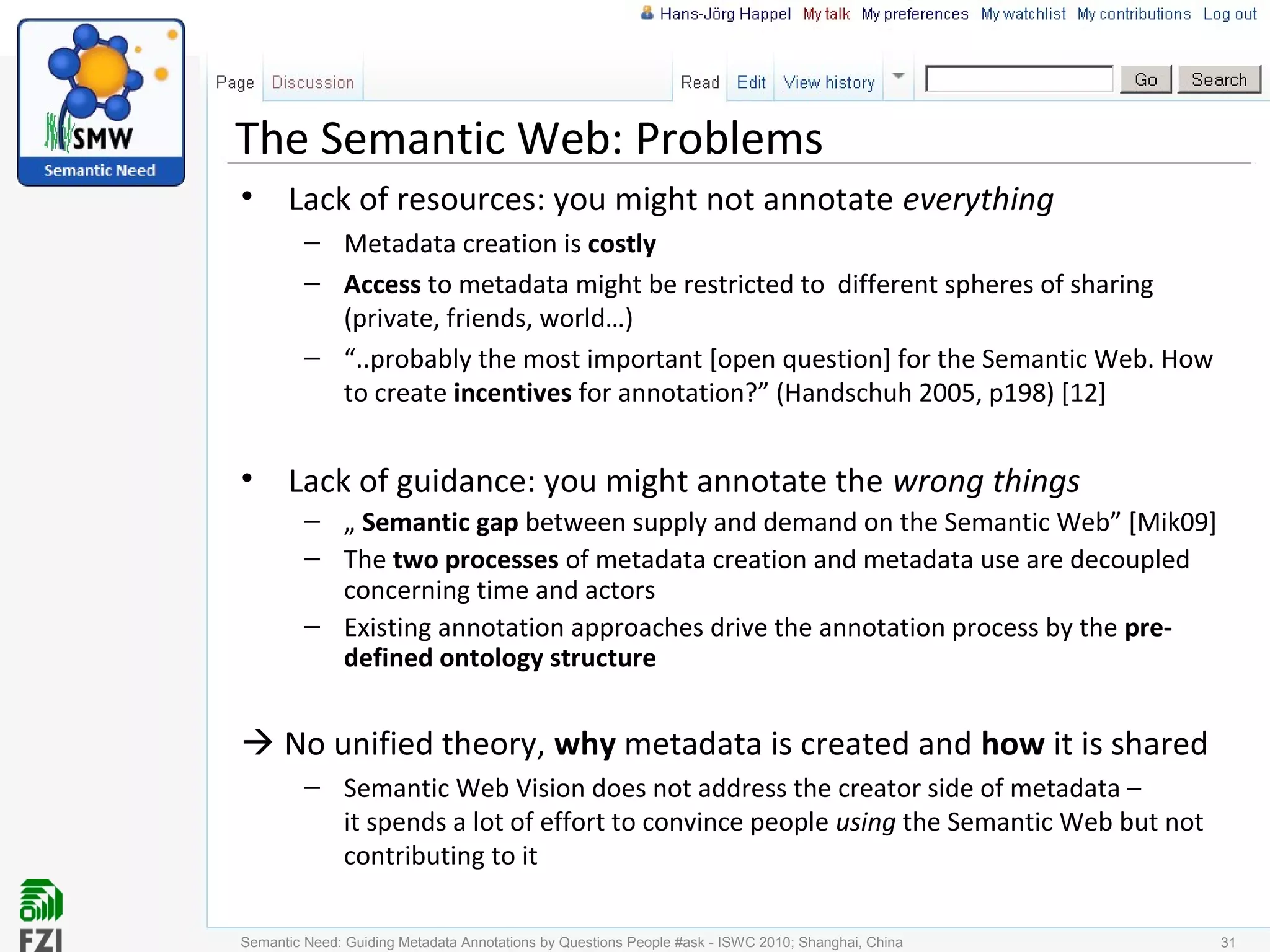 The Semantic Web: Problems
• Lack of resources: you might not annotate everything
– Metadata creation is costly
– Access to metadata might be restricted to different spheres of sharing
(private, friends, world…)
– “..probably the most important [open question] for the Semantic Web. How
to create incentives for annotation?” (Handschuh 2005, p198) [12]
• Lack of guidance: you might annotate the wrong things
– „ Semantic gap between supply and demand on the Semantic Web” [Mik09]
– The two processes of metadata creation and metadata use are decoupled
concerning time and actors
– Existing annotation approaches drive the annotation process by the pre-
defined ontology structure
 No unified theory, why metadata is created and how it is shared
– Semantic Web Vision does not address the creator side of metadata –
it spends a lot of effort to convince people using the Semantic Web but not
contributing to it
31Semantic Need: Guiding Metadata Annotations by Questions People #ask - ISWC 2010; Shanghai, China
 