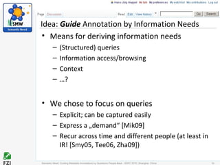 Idea: Guide Annotation by Information Needs
• Means for deriving information needs
– (Structured) queries
– Information access/browsing
– Context
– …?
• We chose to focus on queries
– Explicit; can be captured easily
– Express a „demand“ [Mik09]
– Recur across time and different people (at least in
IR! [Smy05, Tee06, Zha09])
Semantic Need: Guiding Metadata Annotations by Questions People #ask - ISWC 2010; Shanghai, China 10
 