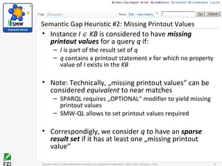 Semantic Gap Heuristic #2: Missing Printout Values
• Instance I ∈ KB is considered to have missing
printout values for a query q if:
– I is part of the result set of q
– q contains a printout statement x for which no property
value of I exists in the KB
• Note: Technically, „missing printout values“ can be
considered equivalent to near matches
– SPARQL requires „OPTIONAL“ modifier to yield missing
printout values
– SMW-QL allows to set printout values required
• Correspondigly, we consider q to have an sparse
result set if it has at least one „missing printout
value“
Semantic Need: Guiding Metadata Annotations by Questions People #ask - ISWC 2010; Shanghai, China 14
 