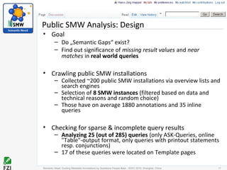 Public SMW Analysis: Design
• Goal
– Do „Semantic Gaps“ exist?
– Find out significance of missing result values and near
matches in real world queries
• Crawling public SMW installations
– Collected ~200 public SMW installations via overview lists and
search engines
– Selection of 8 SMW instances (filtered based on data and
technical reasons and random choice)
– Those have on average 1880 annotations and 35 inline
queries
• Checking for sparse & incomplete query results
– Analyzing 25 (out of 285) queries (only ASK-Queries, online
"Table"-output format, only queries with printout statements
resp. conjunctions)
– 17 of these queries were located on Template pages
Semantic Need: Guiding Metadata Annotations by Questions People #ask - ISWC 2010; Shanghai, China 17
 