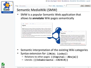 • SMW is a popular Semantic Web application that
allows to annotate Wiki pages semantically
• Semantic interpretation of the existing Wiki categories
• Syntax extension for [[Wiki links]]
– Relations to other pages: [[Capital::Abuja]]
– Literals: [[Inhabitants::182418]]
Semantic MediaWiki (SMW)
Semantic Need: Guiding Metadata Annotations by Questions People #ask - ISWC 2010; Shanghai, China 3
 