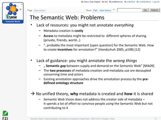 The Semantic Web: Problems
• Lack of resources: you might not annotate everything
– Metadata creation is costly
– Access to metadata might be restricted to different spheres of sharing
(private, friends, world…)
– “..probably the most important [open question] for the Semantic Web. How
to create incentives for annotation?” (Handschuh 2005, p198) [12]
• Lack of guidance: you might annotate the wrong things
– „ Semantic gap between supply and demand on the Semantic Web” [Mik09]
– The two processes of metadata creation and metadata use are decoupled
concerning time and actors
– Existing annotation approaches drive the annotation process by the pre-
defined ontology structure
 No unified theory, why metadata is created and how it is shared
– Semantic Web Vision does not address the creator side of metadata –
it spends a lot of effort to convince people using the Semantic Web but not
contributing to it
31Semantic Need: Guiding Metadata Annotations by Questions People #ask - ISWC 2010; Shanghai, China
 