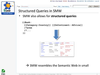 Structured Queries in SMW
• SMW also allows for structured queries
{{#ask:
[[Category:Country]] [[OnContinent::Africa]]
|?area
|?...
}}
Semantic Need: Guiding Metadata Annotations by Questions People #ask - ISWC 2010; Shanghai, China 4
 SMW resembles the Semantic Web in small
 