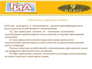 2. Подготовка к проведению экзамена 2.1 Состав  аудиторных  и  внеаудиторных  организаторов формируется из числа педагогов, не работающих с экзаменуемыми. 2.2.  Для  проведения  экзамена  по  математике  назначаются  подготовленные организаторы из числа учителей, не ведущих преподавание математики. 2.3. Для проведения экзамена по русскому языку назначаются подготовленные организаторы из числа учителей, не преподающих русский язык и литературу.  Учитель-словесник, не работавший с экзаменуемыми, приглашается только для двукратного прочтения текста изложения. 2.4. При  проведении  экзамена  используются аудитории, расположенные на одном этаже или в одном крыле здания.  
