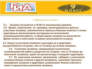 3. Проведение экзамена 3.1.  Экзамен начинается в 10.00 по московскому времени. 3.2.  Время, затраченное  на  проверку  регистрационных данных участника экзамена, комплектности именных бланков ответов и чтение аудиторным организатором инструкции по выполнению экзаменационной работы, в общее время экзамена не включается. Время начала и окончания экзамена записывается на доске  3.3. Запуск участников экзамена и рассадка их в аудитории осуществляются не ранее, чем за 15 минут до начала экзамена.  3.6.  Участники экзамена, завершившие выполнение экзаменационной работы досрочно (не позднее, чем за 15 минут до окончания экзамена), сдают её организатору и покидают аудиторию. 3.7.  По  окончании экзамена  организатор  собирает у участников экзамена бланки ответов и другие материалы, заполняет протокол проведения экзамена в аудитории, упаковывает бланки ответов в пакет в присутствии участников экзамена.  