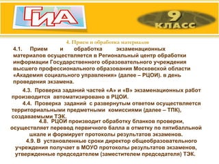 4. Прием и обработка материалов 4.1.  Прием  и  обработка  экзаменационных  материалов осуществляется в Региональный центр обработки информации Государственного образовательного учреждения высшего профессионального образования Московской области «Академия социального управления» (далее – РЦОИ). в день проведения экзамена.  4.3.  Проверка заданий частей «А» и «В» экзаменационных работ производится  автоматизировано в РЦОИ. 4.4.  Проверка  заданий  с развернутым ответом осуществляется территориальными предметными  комиссиями (далее – ТПК), создаваемыми ТЭК. 4.8.  РЦОИ производит обработку бланков проверки, осуществляет перевод первичного балла в отметку по пятибалльной шкале и формирует протоколы результатов экзаменов. 4.9. В  установленные сроки директор общеобразовательного учреждения получает в МОУО протоколы результатов экзаменов, утвержденные   председателем (заместителем председателя) ТЭК.  