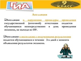 Апелляция Апелляция  о нарушении процедуры проведения  государственной (итоговой) аттестации подается  обучающимся непосредственно в день проведения экзамена, не выходя из ОУ. Апелляция  о несогласии с полученными результатами  подается обучающимся в течение  3-х дней с момента объявления результатов экзамена. 