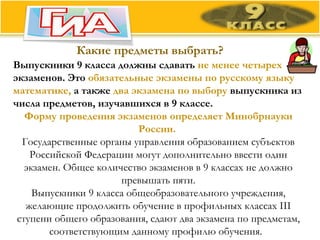 Какие предметы выбрать? Выпускники 9 класса должны сдавать  не менее четырех  экзаменов. Это  обязательные экзамены по русскому языку математике,  а также  два экзамена по выбору  выпускника из числа предметов, изучавшихся в 9 классе. Форму проведения экзаменов определяет Минобрнауки России.   Государственные органы управления образованием субъектов Российской Федерации могут дополнительно ввести один экзамен. Общее количество экзаменов в 9 классах не должно превышать пяти. Выпускники 9 класса общеобразовательного учреждения, желающие продолжить обучение в профильных классах III ступени общего образования, сдают два экзамена по предметам, соответствующим данному профилю обучения.   