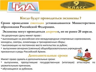 Когда будут проводиться экзамены ? Сроки проведения  ежегодно  устанавливаются Министерством образования Российской Федерации.  Экзамены могут проводиться  досрочн о, но не ранее 20 апреля.    На досрочную сдачу имеют право : выезжающие на российские или международные спортивные соревнования, конкурсы, смотры, олимпиады и тренировочные сборы; выезжающие на постоянное место жительства за рубеж; выпускники вечерних (сменных) общеобразовательных учреждений, призванные в ряды Российской Армии. Дополнительные сроки Имеют право сдавать в дополнительные сроки:  выпускники, пропустившие государственную (итоговую) аттестацию по уважительным причинам; обучающиеся за рубежом. 