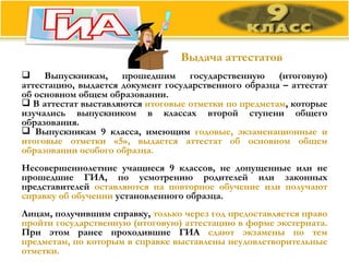 Выдача аттестатов Выпускникам, прошедшим государственную (итоговую) аттестацию, выдается документ государственного образца – аттестат об основном общем образовании.  В аттестат выставляются  итоговые отметки по предметам , которые изучались выпускником в классах второй ступени общего образования.  Выпускникам 9 класса, имеющим  годовые, экзаменационные и итоговые отметки «5», выдается аттестат об основном общем образовании особого образца.  Несовершеннолетние учащиеся 9 классов, не допущенные или не прошедшие ГИА, по усмотрению родителей или законных представителей  оставляются на повторное обучение или получают справку об обучении  установленного образца.  Лицам, получившим справку,  только через год предоставляется право пройти государственную (итоговую) аттестацию в форме экстерната.  При этом ранее проходившие ГИА  сдают экзамены по тем предметам, по которым в справке выставлены неудовлетворительные отметки. 