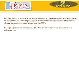 1.6.  Контроль  за проведением экзамена могут осуществлять лица, направленные с инспекцией в ППЭ Рособрнадзором, Министерством образования Московской области, уполномоченные представители ТЭК.  1.7. При проведении экзаменов в ППЭ могут присутствовать общественные наблюдатели. 