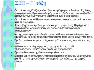 ΣΕΠ – Γ΄ τάξη Οι μαθητές της Γ τάξης ανέπτυξαν το πρόγραμμα – Μάθημα Σχολικός επαγγελματικός Προσανατολισμός με την καθοδήγηση των συμβούλων καθηγητών Κου Κοντοκώστα Βασίλη και Κας Γκίκα Ιουλίας. Οι μαθητές προσπάθησαν να απαντήσουν στο ερώτημα, τι θα κάνουν μετά το Γυμνάσιο. Ασχολήθηκαν και έμαθαν για τον κόσμο της εργασίας. Περιέγραψαν επαγγέλματα. Δημιούργησαν και παρουσίασαν μονογραφίες επαγγελμάτων. Με τη χρήση ερωτηματολογίων προσπάθησαν να ανακαλύψουν τον εαυτό τους, τις αξίες τους, τα ενδιαφέροντά τους και τις ικανότητές τους. Προβληματίστηκαν για το πώς αντιλαμβάνονται τους συνανθρώπους τους. Μάθανε να την πληροφόρηση, την σημασία της, τα είδη πληροφόρησης, αναζήτησαν πηγές και πληροφορίες. Προσπάθησαν να σχεδιάσουν το μέλλον τους. Μάθανε για τη συνέντευξη, για το Βιογραφικό σημείωμα, να φτιάχνουν μια Αίτηση, να οργανώνουν τον ατομικό τους φάκελο, την ενεργό έρευνα. 