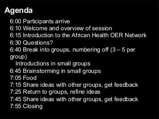 Agenda
6:00 Participants arrive
6:10 Welcome and overview of session
6:15 Introduction to the African Health OER Network
6:30 Questions?
6:40 Break into groups, numbering off (3 – 5 per
group)
Introductions in small groups
6:45 Brainstorming in small groups
7:05 Food
7:15 Share ideas with other groups, get feedback
7:25 Return to groups, refine ideas
7:45 Share ideas with other groups, get feedback
7:55 Closing
 
