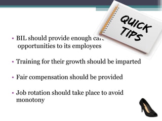 • BIL should provide enough career
  opportunities to its employees

• Training for their growth should be imparted

• Fair compensation should be provided

• Job rotation should take place to avoid
  monotony
 