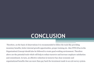 CONCLUSION
Therefore, on the basis of observations it is recommended to follow the tools like providing
monetary benefits, better internal growth opportunities, proper training etc. Also FITO (Fun in the
Organization) Concept should also be followed to create good working environment. Therefore
above are the potential tools which will help to reduce turnover and increase employee satisfaction
and commitment. In turn, an effective reduction in turnover has clear economic and
organizational benefits that can more than pay back the investment made in an exit survey system.
 