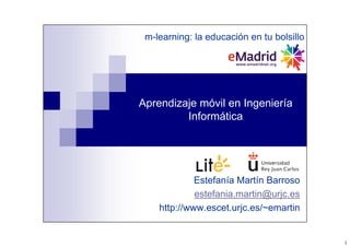 1
Aprendizaje móvil en Ingeniería
Informática
Estefanía Martín Barroso
estefania.martin@urjc.es
http://www.escet.urjc.es/~emartin
m-learning: la educación en tu bolsillo
 