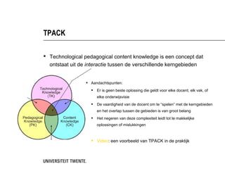TPACK

 Technological pedagogical content knowledge is een concept dat
  ontstaat uit de interactie tussen de verschillende kerngebieden


                  Aandachtspunten:
                      Er is geen beste oplossing die geldt voor elke
                       docent, elk vak, of elke onderwijsvisie
                      De vaardigheid van de docent om te “spelen” met de
                       kerngebieden en het overlap tussen de gebieden is
                       van groot belang
                      Het negeren van deze complexiteit leidt tot te
                       makkelijke oplossingen of mislukkingen


                    Video: een voorbeeld van TPACK in de praktijk
 