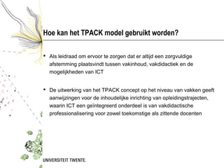 Hoe kan het TPACK model gebruikt worden?

 Als leidraad om ervoor te zorgen dat er altijd een zorgvuldige
  afstemming plaatsvindt tussen vakinhoud, vakdidactiek en de
  mogelijkheden van ICT


 De uitwerking van het TPACK concept op het niveau van vakken geeft
  aanwijzingen voor de inhoudelijke inrichting van opleidingstrajecten,
  waarin ICT een geïntegreerd onderdeel is van vakdidactische
  professionalisering voor zowel toekomstige als zittende docenten
 
