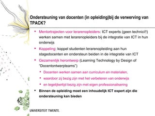 Ondersteuning van docenten (in opleiding)bij de verwerving van
TPACK?
   Mentortrajecten voor lerarenopleiders: ICT experts (geen technici!!)
    werken samen met lerarenopleiders bij de integratie van ICT in hun
    onderwijs
   Koppeling: koppel studenten lerarenopleiding aan hun
    stagedocenten en ondersteun beiden in de integratie van ICT
   Gezamenlijk herontwerp (Learning Technology by Design of
    “Docentontwerpteams”)
      Docenten werken samen aan curriculum en materialen,
      waardoor zij bezig zijn met het verbeteren van onderwijs
      en tegelijkertijd bezig zijn met eigen professionalisering
   Binnen de opleiding moet een inhoudelijk ICT expert zijn die
    ondersteuning kan bieden
 