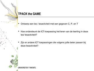 TPACK the GAME

 Ontwerp een les / lesactiviteit met een gegeven C, P, en T


 Hoe ondersteunt de ICT-toepassing het leren van de leerling in deze
  les/ lesactiviteit?


 Zijn er andere ICT toepassingen die volgens jullie beter passen bij
  deze lesactiviteit?
 