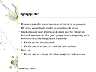Uitgangspunten

 Docenten geven les in zeer complexe, dynamische omgevingen
 Dit vereist verschillende soorten gespecialiseerde kennis
 Goed onderwijs wordt grotendeels bepaald door het hebben en
  kunnen toepassen van rijke, goed georganiseerde en geïntegreerde
  kennis op verschillende gebieden, waaronder
   Kennis van het inhoudsdomein
   Kennis over de student, en hoe hij/zij denkt en leert
 Maar ook
   Kennis over technologie die het onderwijs kan ondersteunen
 