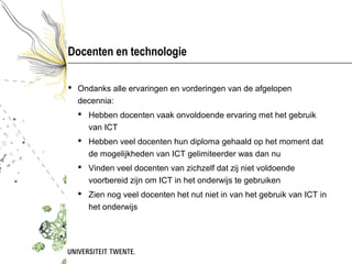 Docenten en technologie

 Ondanks alle ervaringen en vorderingen van de afgelopen
  decennia:
   Hebben docenten vaak onvoldoende ervaring met het gebruik
    van ICT
   Hebben veel docenten hun diploma gehaald op het moment dat
    de mogelijkheden van ICT gelimiteerder was dan nu
   Vinden veel docenten van zichzelf dat zij niet voldoende
    voorbereid zijn om ICT in het onderwijs te gebruiken
   Zien nog veel docenten het nut niet in van het gebruik van ICT in
    het onderwijs
 