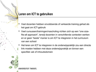 Leren om ICT te gebruiken

 Veel docenten hebben onvoldoende of verkeerde training gehad als
  het gaat om ICT-gebruik
 Veel cursussen/trainingen/nascholing richten zich op een “one size-
  fits-all approach”, terwijl docenten in verschillende contexten werken
  en er geen “beste” manier is om ICT te integreren in het curriculum
  van een school
 Het leren om ICT te integreren in de onderwijspraktijk zou een directe
  link moeten hebben met deze onderwijspraktijk en binnen een
  specifiek vak of inhoudsdomein
 