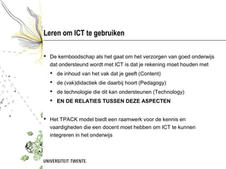 Leren om ICT te gebruiken

 De kernboodschap als het gaat om het verzorgen van goed onderwijs
  dat ondersteund wordt met ICT is dat je rekening moet houden met
   de inhoud van het vak dat je geeft (Content)
   de (vak)didactiek die daarbij hoort (Pedagogy)
   de technologie die dit kan ondersteunen (Technology)
   EN DE RELATIES TUSSEN DEZE ASPECTEN


 Het TPACK model biedt een raamwerk voor de kennis en
  vaardigheden die een docent moet hebben om ICT te kunnen
  integreren in het onderwijs
 