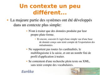 Un contexte un peu
différent...
 La majeure partie des systèmes ont été développés 
dans un contexte plus simple:
 N'ont à traiter que des données produite par leur 
propre plate­forme.
 Et encore, souvent il s'agit d'une simple vue d'une base 
de donnée conçu sans tenir compte de l'exportation des 
métadonnées.
 Ne supportent pas toutes les cardinalités, le 
multilinguisme à la saisie, et ont un nombr fini de 
profil d'application à traiter.
 Se contentent d'une recherche plein texte ou XML, 
sans tenir compte des vocabulaires.
 