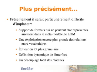 Plus précisément...
 Présentement il serait particulièrement difficile 
d'implanter:
 Support de formats qui ne peuvent être représentés 
aisément dans le méta­modèle de LOM
 Une exploitation encore plus grande des relations 
entre vocabulaires 
 Éditeur en lot plus granulaire
 Définition dynamique de l'interface
 Un découplage total des modules
 